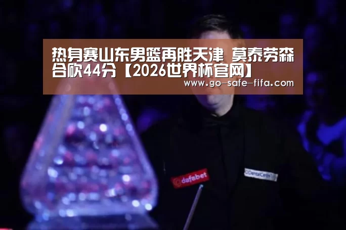 热身赛山东男篮再胜天津 莫泰劳森合砍44分【2026世界杯官网】(图1) 2026世界杯