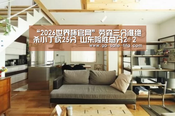 “2026世界杯官网”劳森三分准绝杀小丁砍25分 山东险胜总分2-2广厦(图3) 世界杯买球